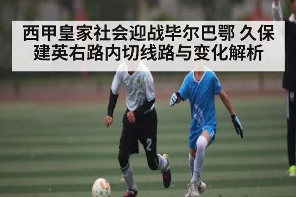 西甲皇家社会迎战毕尔巴鄂 久保建英右路内切线路与变化解析（kaiyun）