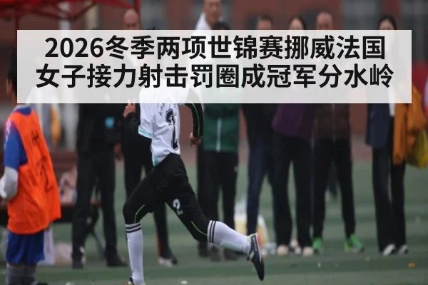 2026冬季两项世锦赛挪威法国女子接力射击罚圈成冠军分水岭（kaiyun）